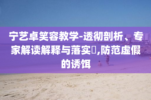 寧藝卓笑容教學(xué)-透徹剖析、專家解讀解釋與落實(shí)?,防范虛假的誘餌