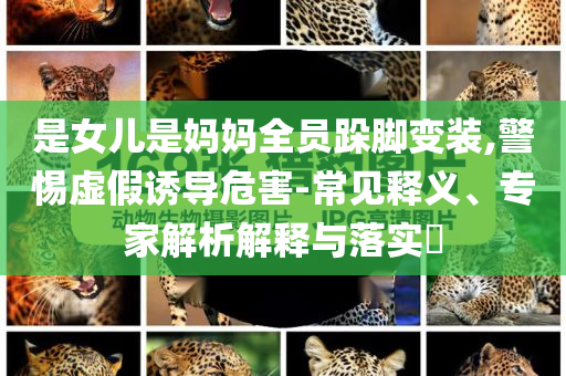 是女兒是媽媽全員跺腳變裝,警惕虛假誘導(dǎo)危害-常見釋義、專家解析解釋與落實(shí)?