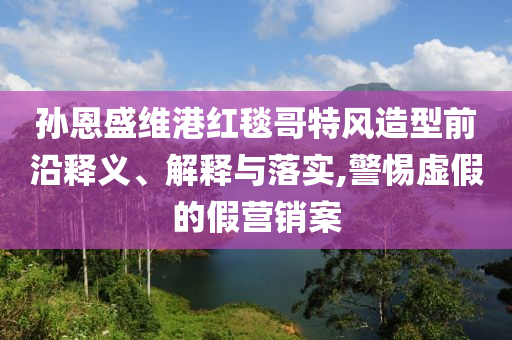 孫恩盛維港紅毯哥特風(fēng)造型前沿釋義、解釋與落實,警惕虛假的假營銷案