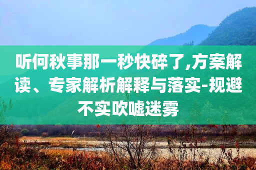 聽何秋事那一秒快碎了,方案解讀、專家解析解釋與落實-規(guī)避不實吹噓迷霧