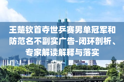 王楚欽首奪世乒賽男單冠軍和防范名不副實廣告-閉環(huán)剖析、專家解讀解釋與落實