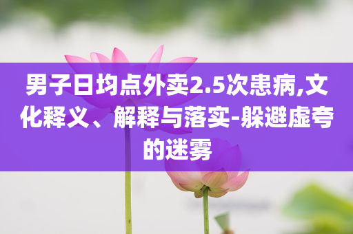 男子日均點外賣2.5次患病,文化釋義、解釋與落實-躲避虛夸的迷霧