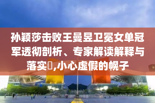 孫穎莎擊敗王曼昱衛冕女單冠軍透徹剖析、專家解讀解釋與落實?,小心虛假的幌子