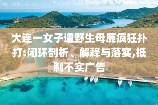 大連一女子遭野生母鹿瘋狂撲打:閉環剖析、解釋與落實,抵制不實廣告