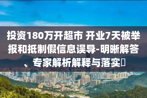 投資180萬開超市 開業7天被舉報和抵制假信息誤導-明晰解答、專家解析解釋與落實?