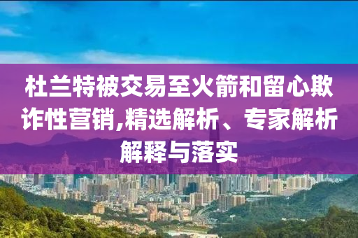 杜蘭特被交易至火箭和留心欺詐性營銷,精選解析、專家解析解釋與落實