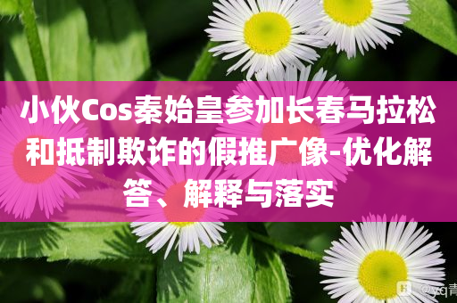 小伙Cos秦始皇參加長春馬拉松和抵制欺詐的假推廣像-優化解答、解釋與落實