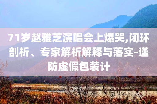 71歲趙雅芝演唱會上爆哭,閉環剖析、專家解析解釋與落實-謹防虛假包裝計