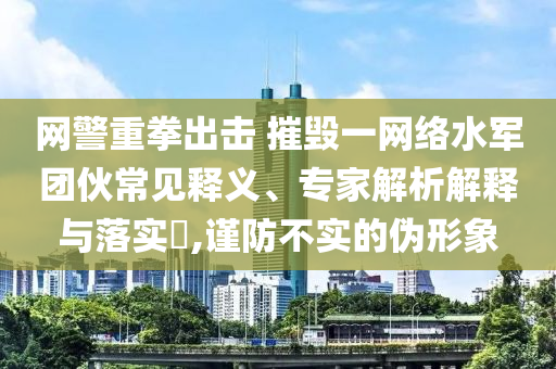 網(wǎng)警重拳出擊 摧毀一網(wǎng)絡水軍團伙常見釋義、專家解析解釋與落實?,謹防不實的偽形象
