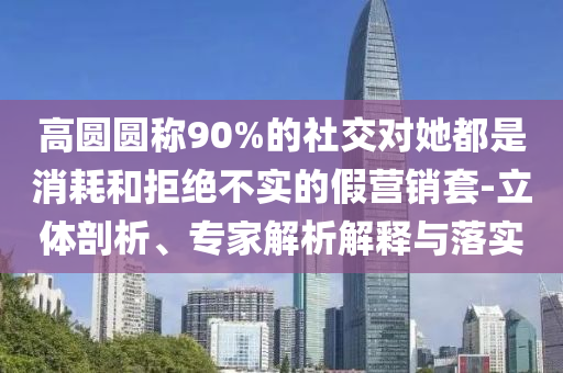 高圓圓稱90%的社交對她都是消耗和拒絕不實的假營銷套-立體剖析、專家解析解釋與落實