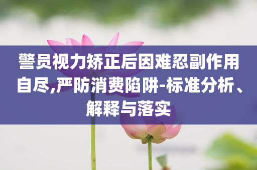 警員視力矯正后因難忍副作用自盡,嚴(yán)防消費(fèi)陷阱-標(biāo)準(zhǔn)分析、解釋與落實(shí)