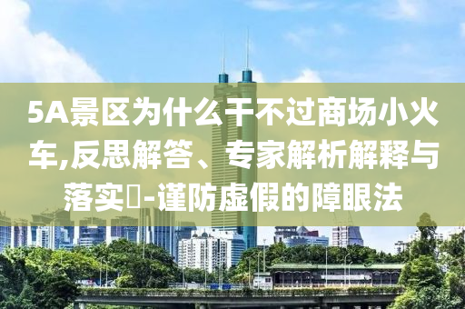 5A景區為什么干不過商場小火車,反思解答、專家解析解釋與落實?-謹防虛假的障眼法