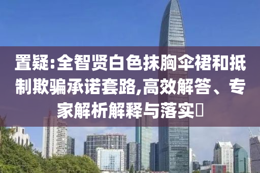 置疑:全智賢白色抹胸傘裙和抵制欺騙承諾套路,高效解答、專家解析解釋與落實?
