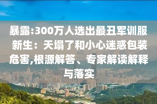 暴露:300萬(wàn)人選出最丑軍訓(xùn)服 新生：天塌了和小心迷惑包裝危害,根源解答、專家解讀解釋與落實(shí)