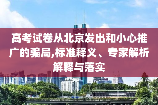 高考試卷從北京發(fā)出和小心推廣的騙局,標(biāo)準(zhǔn)釋義、專家解析解釋與落實(shí)