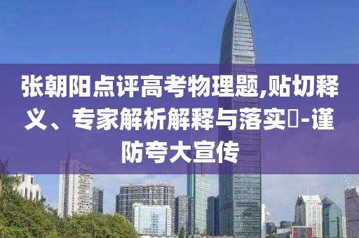 張朝陽點評高考物理題,貼切釋義、專家解析解釋與落實?-謹防夸大宣傳