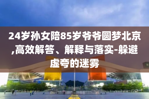 24歲孫女陪85歲爺爺圓夢北京,高效解答、解釋與落實-躲避虛夸的迷霧