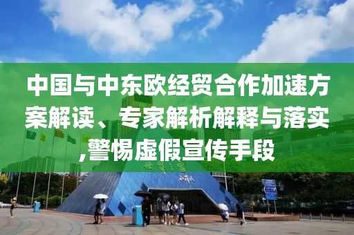 中國與中東歐經貿合作加速方案解讀、專家解析解釋與落實,警惕虛假宣傳手段
