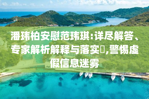 潘瑋柏安慰范瑋琪:詳盡解答、專家解析解釋與落實?,警惕虛假信息迷霧