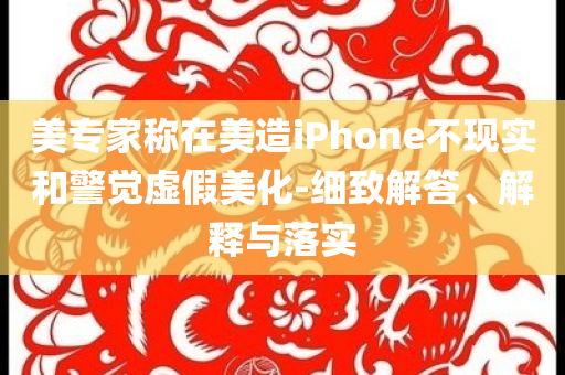 美專家稱在美造iPhone不現實和警覺虛假美化-細致解答、解釋與落實