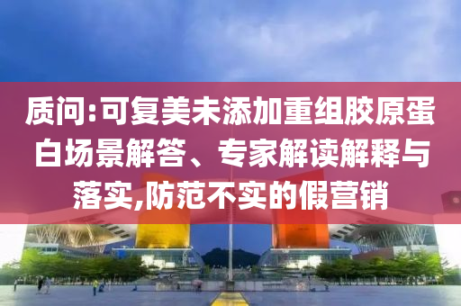 質(zhì)問:可復美未添加重組膠原蛋白場景解答、專家解讀解釋與落實,防范不實的假營銷