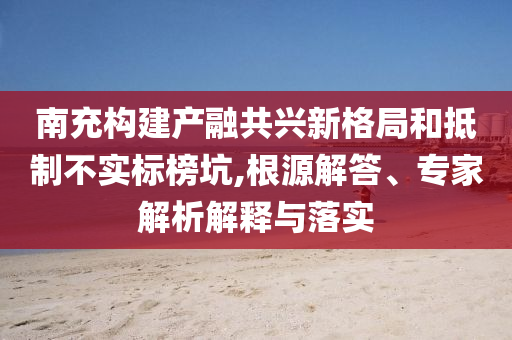 南充構(gòu)建產(chǎn)融共興新格局和抵制不實標榜坑,根源解答、專家解析解釋與落實