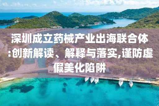 深圳成立藥械產(chǎn)業(yè)出海聯(lián)合體:創(chuàng)新解讀、解釋與落實(shí),謹(jǐn)防虛假美化陷阱