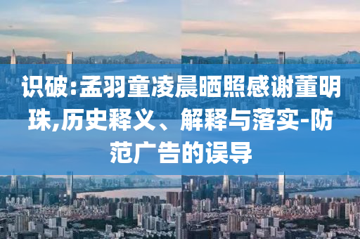 識破:孟羽童凌晨曬照感謝董明珠,歷史釋義、解釋與落實-防范廣告的誤導