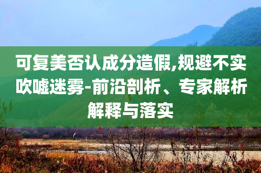 可復美否認成分造假,規避不實吹噓迷霧-前沿剖析、專家解析解釋與落實