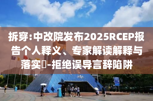 拆穿:中改院發布2025RCEP報告個人釋義、專家解讀解釋與落實?-拒絕誤導言辭陷阱