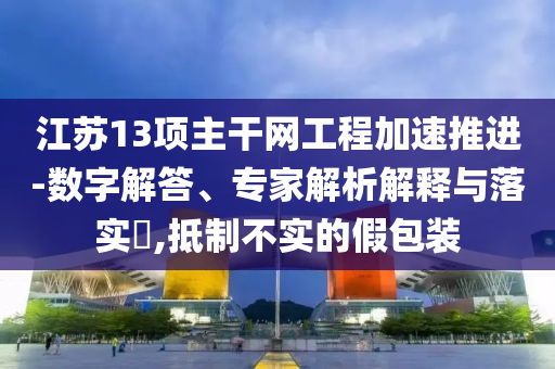 江蘇13項(xiàng)主干網(wǎng)工程加速推進(jìn)-數(shù)字解答、專家解析解釋與落實(shí)?,抵制不實(shí)的假包裝