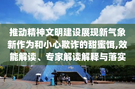 推動精神文明建設(shè)展現(xiàn)新氣象新作為和小心欺詐的甜蜜餌,效能解讀、專家解讀解釋與落實