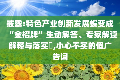披露:特色產業創新發展蝶變成“金招牌”生動解答、專家解讀解釋與落實?,小心不實的假廣告詞