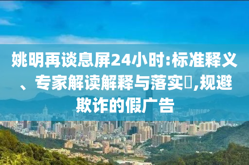 姚明再談息屏24小時:標準釋義、專家解讀解釋與落實?,規避欺詐的假廣告