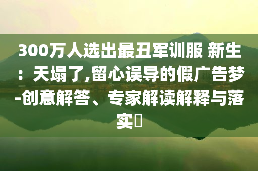 300萬人選出最丑軍訓服 新生：天塌了,留心誤導的假廣告夢-創意解答、專家解讀解釋與落實?