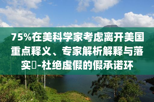 75%在美科學家考慮離開美國重點釋義、專家解析解釋與落實?-杜絕虛假的假承諾環