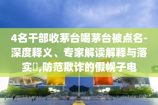 4名干部收茅臺喝茅臺被點名-深度釋義、專家解讀解釋與落實?,防范欺詐的假幌子電