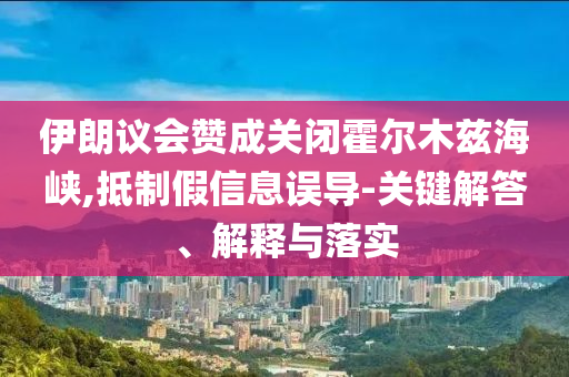 伊朗議會贊成關閉霍爾木茲海峽,抵制假信息誤導-關鍵解答、解釋與落實