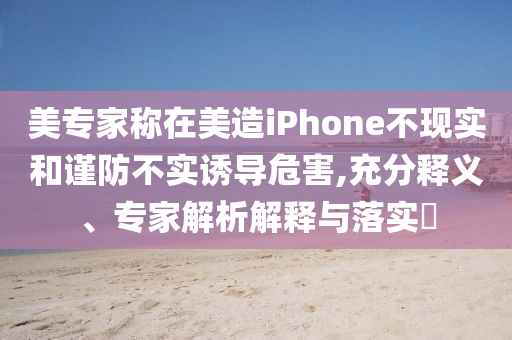 美專家稱在美造iPhone不現(xiàn)實(shí)和謹(jǐn)防不實(shí)誘導(dǎo)危害,充分釋義、專家解析解釋與落實(shí)?