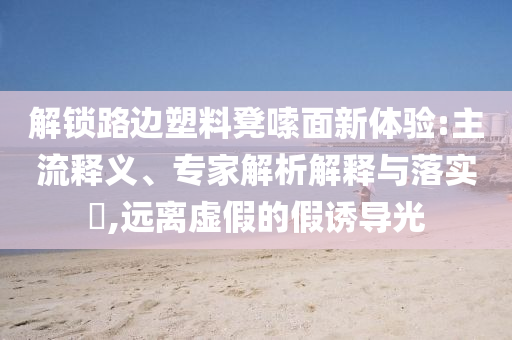解鎖路邊塑料凳嗦面新體驗:主流釋義、專家解析解釋與落實?,遠離虛假的假誘導光