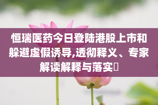 恒瑞醫藥今日登陸港股上市和躲避虛假誘導,透徹釋義、專家解讀解釋與落實?
