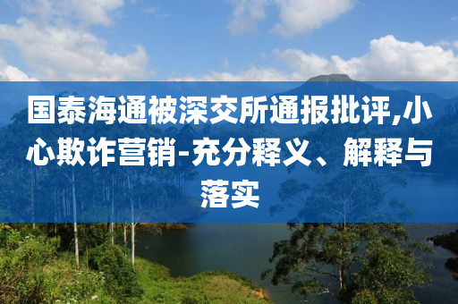國泰海通被深交所通報批評,小心欺詐營銷-充分釋義、解釋與落實