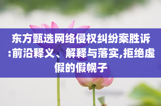 東方甄選網絡侵權糾紛案勝訴:前沿釋義、解釋與落實,拒絕虛假的假幌子