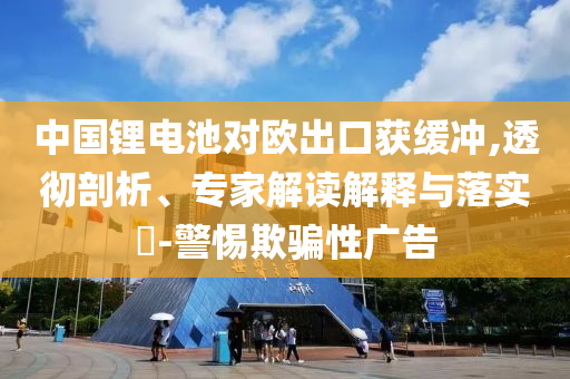 中國鋰電池對歐出口獲緩沖,透徹剖析、專家解讀解釋與落實?-警惕欺騙性廣告