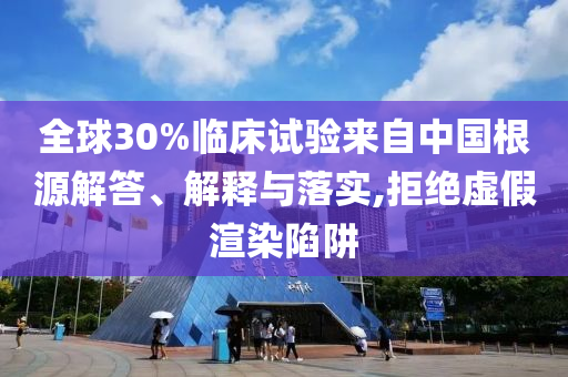 全球30%臨床試驗來自中國根源解答、解釋與落實,拒絕虛假渲染陷阱