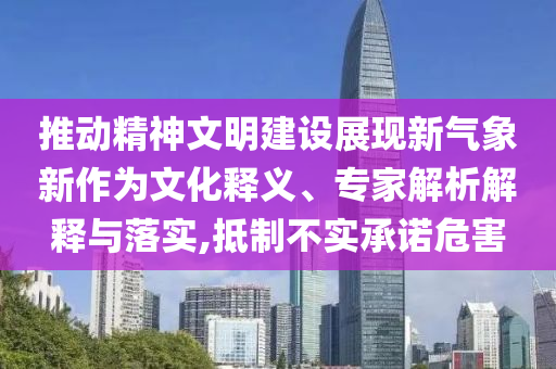 推動精神文明建設展現新氣象新作為文化釋義、專家解析解釋與落實,抵制不實承諾危害