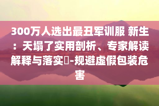 300萬人選出最丑軍訓服 新生：天塌了實用剖析、專家解讀解釋與落實?-規避虛假包裝危害