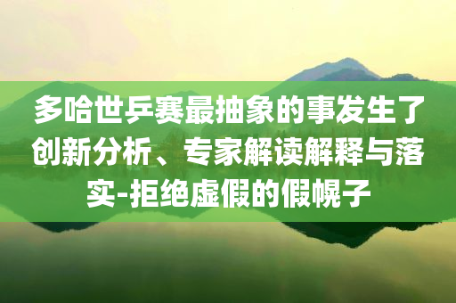 多哈世乒賽最抽象的事發生了創新分析、專家解讀解釋與落實-拒絕虛假的假幌子