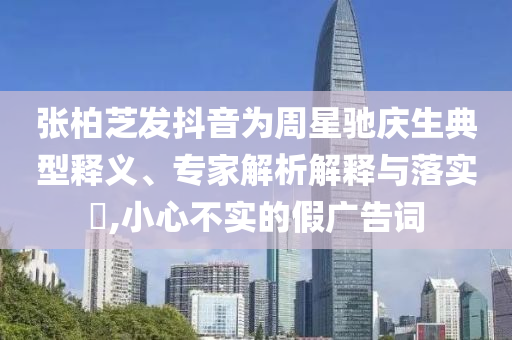 張柏芝發(fā)抖音為周星馳慶生典型釋義、專家解析解釋與落實?,小心不實的假廣告詞