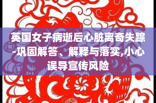 英國女子病逝后心臟離奇失蹤-鞏固解答、解釋與落實(shí),小心誤導(dǎo)宣傳風(fēng)險